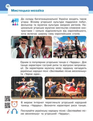 50
До складу багатонаціональної України входять також
угорці. Впливу угорської культури піддалися побут,
фольклор та музична культура західних регіонів. На-
ціональне угорське музичне мистецтво сповнене кон-
трастами і
 
сильно відрізняється від європейського,
хоча включає широку гаму європейських стилів.
Одним із популярних угорських танців є
 
«Чардаш». Для
танцю характерні гострий ритм та віртуозні імпровіза-
ції. За характером музичну мову чардашу нагадують
українські народні пісні «Заспіваймо пісню веселеньку»
та «Чорна кура».
В мережі Інтернет перегляньте угорський народний
танець «Чардаш». Визначте характерні риси танцю.
Послухайте українську народну пісню «Заспіваймо піс-
ню веселеньку» та угорський «Чардаш».
Мистецька мозаїка
50
 