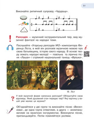 51
Виконайте ритмічний супровід «Чардашу».
Рапсодія — музичний інструментальний твір, вид му-
зичної фантазії на народні теми.
Послухайте «Угорську рапсодію №2» композитора Фе-
ренца Ліста, в
 
якій він розповів музичною мовою про
свою батьківщину, історію свого народу. В
 
основі тво-
ру лежать народні мелодії — повільна та лірична піс-
ня «Лашан» і
 
стрімкий національний танець «Фрішка».
У якій музичній формі написана рапсодія? Обґрунтуйте свою
відповідь. Який душевний стан передає твір? Яку картину у
 
ва-
шій уяві малює ця музика?
Об’єднайтеся у
 
дві групи та виконайте пісню «Весел-
кова», де одна група співатиме, а
 
друга — акомпану-
ватиме на музичних інструментах. Виконуючи пісню,
пританцьовуйте. Потім поміняйтеся ролями.
Ф. Ліст
 