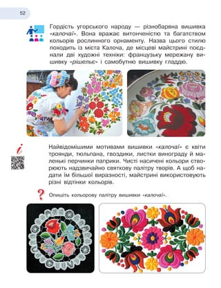 52
Гордість угорського народу — різнобарвна вишивка
«калочаї». Вона вражає витонченістю та багатством
кольорів рослинного орнаменту. Назва цього стилю
походить із міста Калоча, де місцеві майстрині поєд-
нали дві художні техніки: французьку мережану ви-
шивку «рішельє» і самобутню вишивку гладдю.
Найвідомішими мотивами вишивки «калочаї» є квіти
троянди, тюльпана, гвоздики, листки винограду й ма-
ленькі перчинки паприки. Чисті насичені кольори ство-
рюють надзвичайно святкову палітру творів. А щоб на-
дати їм більшої виразності, майстрині використовують
різні відтінки кольорів.
Опишіть кольорову палітру вишивки «калочаї».
 