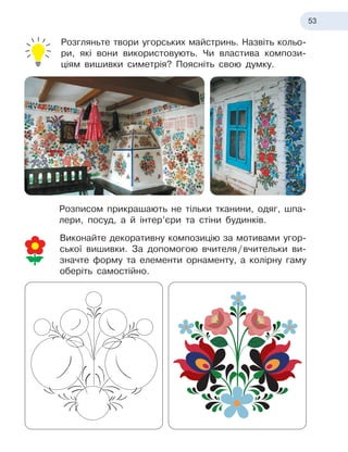 53
Розгляньте твори угорських майстринь. Назвіть кольо-
ри, які вони використовують. Чи властива компози
­
ціям вишивки симетрія? Поясніть свою думку.
Розписом прикрашають не тільки тканини, одяг, шпа-
лери, посуд, а й інтер’єри та стіни будинків.
Виконайте декоративну композицію за мотивами угор-
ської вишивки. За допомогою вчителя
 
/
 
вчительки ви-
значте форму та елементи орнаменту, а колірну гаму
оберіть самостійно.
 