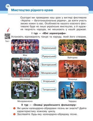 54
Сьогодні ми проведемо наш урок у
 
вигляді фестивалю
«Україна
 
— багатонаціональна родина», де взяти участь
зможе кожен із вас. Особ
­
ливістю нашого класного фес-
тивалю буде не лише українське мистецтво, а
 
й худож-
ня творчість народів, які мешкають у
 
нашій державі.
І тур — «Юні хореографи»
Установіть відповідність танцю та народу, який його створив.
Чардаш
Метелиця
Жок
Молдовеняска
Риченіца
Хайтарма
Український
 
Румунський
Болгарський
Молдовський
Угорський
Татарський
ІІ тур — «Знавці українського фольклору»
Які цикли календарно-обрядових пісень ви знаєте? Дайте
характеристику кожному циклу.
Заспівайте будь-яку календарно-обрядову пісню.
Мистецтво рідного краю
54
Тест
 