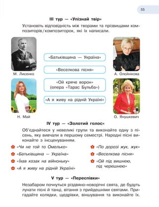 55
ІІІ тур — «Упізнай твір»
Установіть відповідність між творами та прізвищами ком-
позиторів
 
/
 
композиторок, які їх написали.
«Батьківщина — Україна»
«Веселкова пісня»
«Ой кряче ворон»
(опера «Тарас Бульба»)
«А я живу на рідній Україні»
М. Лисенко А. Олєйнікова
Н. Май О. Янушкевич
ІV тур — «Золотий голос»
Об’єднайтеся у невеликі групи та виконайте одну з 
пі-
сень, яку вивчали в
 
першому семестрі. Народні пісні ви-
конайте з
 
інсценуванням.
«Чи не той то Омелько»
«Батьківщина — Україна»
«Їхав козак на війноньку»
«А я
 
живу на рідній Україні»
«По дорозі жук, жук»
«Веселкова пісня»

«Ой під вишнею,
під черешнею»
V тур — «Переспівки»
Незабаром почнуться різдвяно-новорічні свята, де будуть
лунати пісні й
 
танці, вітання з
 
прийдешніми святами. При-
гадайте колядки, щедрівки, віншування та виконайте їх.
 