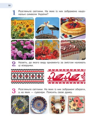 56
Розгляньте світлини. На яких із
 
них зображено націо-
нальні символи України?
Назвіть, до якого виду орнаменту за змістом належать
ці візерунки.
Розгляньте світлини. На яких із
 
них зображені обереги,
а
 
на яких — сувеніри. Поясніть свою думку.
 