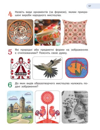 57
Назвіть види орнаментів (за формою), якими прикра-
шені вироби народного мистецтва.
Які природні або предметні форми на зображеннях
є
 
стилізованими? Поясніть свою думку.
До яких видів образотворчого мистецтва належать по-
дані зображення?
 