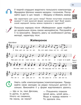 59
У творчій спадщині видатного польського композитора
Фридеріка Шопена чимало мазурок і
 
полонезів. Послу-
хайте один із цих творів — Мазурку сі-бемоль мажор.
Що характерно для цього твору? Якими почуттями сповнена
музика? У
 
якій музичній формі написаний твір? Який україн-
ський народний танець можна порівняти з мазуркой?
Польська народна пісня «Жайворонок» дуже подібна
до українських пісень своєю мелодійністю. Послухайте
її та виконайте. Зверніть увагу на особливості ритму,
мелодії, характеру пісні.
Жайворонок
Уявіть себе композиторами
 
/
 
композиторками. Приду-
майте свою мелодію на рядки польської дитячої пі-
сеньки. Виконайте її у
 
формі жартівливого діалогу.
— Що ж
 
ти, пані Дятлова,
Із дупла, із дупла.
Нічого не смажила,
Не пекла, не пекла?
— Пташенята плакали
Цілий день, цілий день…
Якщо ж
 
правду мовити —
То здолала лінь.
У бла- кит- не ле- ти не- бо, спі- вай, пташ- ко, ти спі- вай.
Нас ран- ко- ва стрі- не зір- ка, за- па- ла- є
 
з
 
кра- ю
 
в край.
По- ле я
 
зо- рав, за- сі- яв, бу- деш ти з
 
по- жи- во- ю.
Не хви- люй- ся, ле- ти в
 
не- бо над рід- но- ю
 
ни- во- ю.
Наспівно
Текст
пісні
 