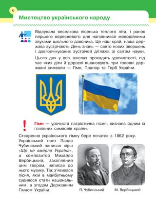 6
Відлунала веселкова пісенька теплого літа, і
 
ранок
першого вересневого дня наповнився мелодійними
звуками шкільного дзвоника. Це наш край, наша дер-
жава зустрічають День знань — свято нових звершень
і
 
довгоочікуваних зустрічей дітлахів зі світом науки.
Цього дня у 
всіх школах проходять урочистості, під
час яких діти й 
дорослі вшановують три головні дер-
жавні символи — Гімн, Прапор та Герб України.
Гімн — урочиста патріотична пісня, визнана одним із
головних символів країни.
Створення українського гімну бере початок з
 
1862 року.
Український поет Павло
Чубинський написав вірш
«Ще не вмерла Україна»,
а
 
композитор Михайло
Вербицький, захоплений
цим твором, написав до
нього музику. Так з’явилася
пісня, якій в
 
майбутньому
судилося стати національ-
ним, а
 
згодом Державним
Гімном України.
Мистецтво українського народу
6
П. Чубинський М. Вербицький
 