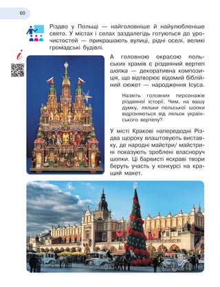 60
Різдво у
 
Польщі — найголовніше й
 
найулюбленіше
свято. У
 
містах і
 
селах заздалегідь готуються до уро-
чистостей — прикрашають вулиці, рідні оселі, великі
громадські будівлі.
А головною окрасою поль-
ських храмів є
 
різдвяний вертеп
шопка
 
— декоративна компози-
ція, що відтворює відомий біблій-
ний сюжет — народження Ісуса.
Назвіть головних персонажів
різдвяної історії. Чим, на вашу
думку, ляльки польської шопки
відрізняються від ляльок україн-
ського вертепу?
У місті Кракові напередодні Різ
­
два щороку влаштовують вистав-
ку, де народні майстри/ майстри-
ні показують зроблені власноруч
шопки. Ці барвисті яскраві твори
беруть участь у
 
конкурсі на кра-
щий макет.
 