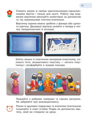 61
Створіть разом зі своїми однокласниками
 
/
 
одноклас-
ницями вертеп і
 
ляльок для нього. Роботу над різд-
вяним вертепом виконуйте колективно за допомогою
та під керівництвом вчителя
 
/
 
вчительки.
Вертепну скриню можна зробити з
 
фанери або цупко-
го картону. Декорації вертепу склейте з
 
паперу в
 
тех-
ніці паперопластики й
 
аплікації.
Зліпіть ляльок із
 
пластичних матеріалів (пластиліну, со-
лоного тіста, оксамитового пластику — легкого плас-
тиліну) і
 
розфарбуйте в
 
яскраві кольори.
Працюйте з
 
добрими намірами та гарним настроєм.
Не забувайте про взаємодопомогу.
Разом із друзями
 
/
 
подругами та вчителем
 
/
 
вчителькою
інсценуйте в
 
класі історію Різдва за допомогою вер-
тепу, який ви створили на уроці.
 