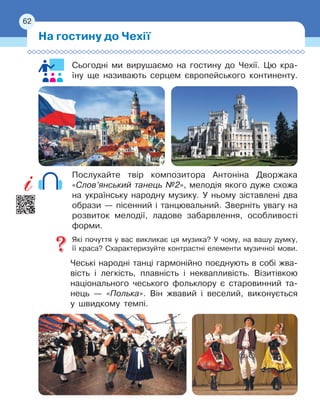 62
Сьогодні ми вирушаємо на гостину до Чехії. Цю кра-
їну ще називають серцем європейського континенту.
Послухайте твір композитора Антоніна Дворжака
«Слов’янський танець №2», мелодія якого дуже схожа
на українську народну музику. У ньому зіставлені два
образи
 
— пісенний і танцювальний. Зверніть увагу на
розвиток мелодії, ладове забарвлення, особливості
форми.
Які почуття у вас викликає ця музика? У чому, на вашу думку,
її
 
краса? Схарактеризуйте контрастні елементи музичної мови.
Чеські народні танці гармонійно поєднують в собі жва-
вість і
 
легкість, плавність і неквапливість. Візитівкою
національного чеського фольклору є старовинний та-
нець — «Полька». Він жвавий і веселий, виконується
у швидкому темпі.
На гостину до Чехії
62
 