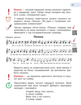 63
Полька — чеський народний танець веселого характе-
ру у
 
швидкому темпі. Назва танцю походить від чесь-
кого слова «половинний крок».
У мережі Інтернет перегляньте записи чеського на-
родного танцю «Полька». Які рухи є головними тан-
цювальними елементами?
Чеська народна пісня-танець «Полька» подарує вам
можливість не лише заспівати, а також і затанцювати.
Виконайте її під інструментальний супровід.
Полька
Зверніть увагу на незвичний ритм пісні, який змінює її
характер на більш танцювальний. Це допомагає зро-
бити синкопа.
Синкопа — це зміщення музичного наголосу із силь-
ної долі на слабку.
Прочитайте рядки чеської народної пісеньки. Який
український твір вона нагадує? Доберіть відповідну
мелодію і заспівайте.
Старий заєць сіно косить,
А лиска згрібає.
Муха сіно у віз носить,
А комар кидає.
Ся- є
 
в не- бі со-неч-ко, со-неч-ко, зо- ло- те- є
 
до-неч-ко, до-неч-ко.
Ві-тер ба-чить хма-роч-ку,
 
хма-роч-ку:
 
«Гей,
 
стан- цю-єм по-леч-ку, по-леч-ку!»
Тра- ля ля-ля, тра- ля- ля-ля. «Гей,
 
стан-цю-єм по-леч-ку, по-леч-ку!»
Швидко, весело
Текст
пісні
 