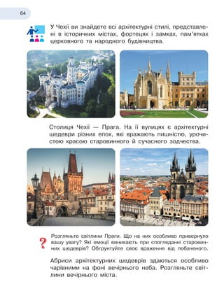 64
У Чехії ви знайдете всі архітектурні стилі, представле-
ні в
 
історичних містах, фортецях і замках, пам’ятках
церковного та народного будівництва.
Столиця Чехії — Прага. На її вулицях є архітектурні
шедеври різних епох, які вражають пишністю, урочи-
стою красою старовинного й
 
сучасного зодчества.
Розгляньте світлини Праги. Що на них особливо привернуло
вашу увагу? Які емоції виникають при спогляданні старовин-
них шедеврів? Обгрунтуйте своє враження від побаченого.
Абриси архітектурних шедеврів здаються особливо
чарівними на фоні вечірнього неба. Розгляньте світ-
лини вечірнього міста.
 