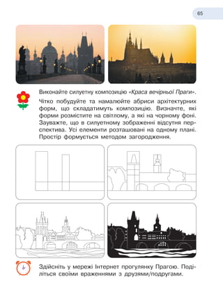 65
Виконайте силуетну композицію «Краса вечірньої Праги».
Чітко побудуйте та намалюйте абриси архітектурних
форм, що складатимуть композицію. Визначте, які
форми розмістите на світлому, а які на чорному фоні.
Зауважте, що в силуетному зображенні відсутня пер-
спектива. Усі елементи розташовані на одному плані.
Простір формується методом загородження.
Здійсніть у мережі Інтернет прогулянку Прагою. Поді-
літься своїми враженнями з друзями/подругами.
 