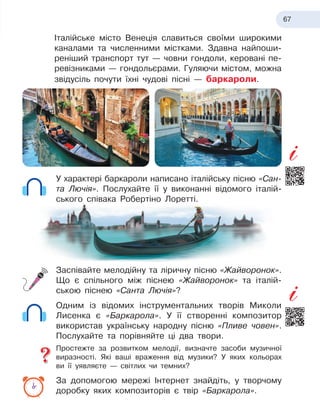 67
Італійське місто Венеція славиться своїми широкими
каналами та численними містками. Здавна найпоши-
реніший транспорт тут — човни гондоли, керовані пе-
ревізниками — гондольєрами. Гуляючи містом, можна
звідусіль почути їхні чудові пісні
 
— баркароли.
У характері баркароли написано італійську пісню «Сан-
та Лючія». Послухайте її у виконанні відомого італій-
ського співака Робертіно Лоретті.
Заспівайте мелодійну та ліричну пісню «Жайворонок».
Що є спільного між піснею «Жайворонок» та італій-
ською піснею «Санта Лючія»?
Одним із відомих інструментальних творів Миколи
Лисенка є «Баркарола». У її створенні композитор
використав українську народну пісню «Пливе човен».
Послухайте та порівняйте ці два твори.
Простежте за розвитком мелодії, визначте засоби музичної
виразності. Які ваші враження від музики? У яких кольорах
ви її уявляєте
 
— світлих чи темних?
За допомогою мережі Інтернет знайдіть, у творчому
доробку яких композиторів є твір «Баркарола».
 