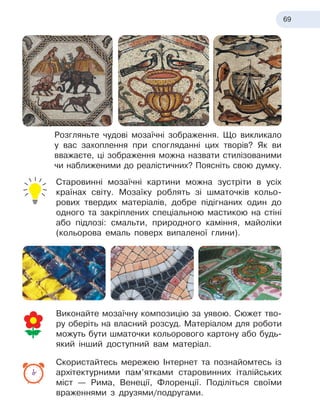 69
Розгляньте чудові мозаїчні зображення. Що викликало
у вас захоплення при спогляданні цих творів? Як ви
вважаєте, ці зображення можна назвати стилізованими
чи наближеними до реалістичних? Поясніть свою думку.
Старовинні мозаїчні картини можна зустріти в усіх
країнах світу. Мозаїку роблять зі шматочків кольо-
рових твердих матеріалів, добре підігнаних один до
одного та закріплених спеціальною мастикою на стіні
або підлозі: смальти, природного каміння, майоліки
(кольорова емаль поверх випаленої глини).
Виконайте мозаїчну композицію за уявою. Сюжет тво-
ру оберіть на власний розсуд. Матеріалом для роботи
можуть бути шматочки кольорового картону або будь-
який інший доступний вам матеріал.
Скористайтесь мережею Інтернет та познайомтесь із
архітектурними пам’ятками старовинних італійських
міст — Рима, Венеції, Флоренції. Поділіться своїми
враженнями з друзями/подругами.
 