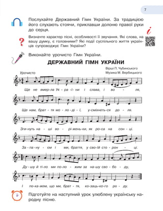 7
Послухайте Державний Гімн України. За традицією
його слухають стоячи, приклавши долоню правої руки
до серця.
Визначте характер пісні, особливості її звучання. Які слова, на
вашу думку, є
 
головними? Які події суспільного життя україн-
ців супроводжує Гімн України?
Виконайте урочисто Гімн України.
ДЕРЖАВНИЙ ГІМН УКРАЇНИ
Підготуйте на наступний урок улюблену українську на-
родну пісню.
Вірші П. Чубинського
Музика М. Вербицького
Ще не вмер-ла Ук - ра -ї- ни і слава, і во - ля,
Ще нам, брат - тя мо - ло - ді - ї, у-сміхнеть-ся до - ля.
Зги-нуть на - ші во - рі-жень-ки, як ро-са на сон - ці.
За - па -ну - єм i ми, браття, у сво-їй сто - рон - ці.
Ду - шу й ті-ло ми по-ло - жим за на-шу сво - бо - ду,
Урочисто
І по-ка-жем, що ми, брат - тя, ко-заць-ко-го ро - ду.
 