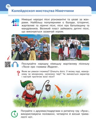 70
70
Німецькі народні пісні різноманітні та цікаві за жан-
рами. Найбільш популярними є балади, історичні,
жартівливі та ліричні пісні, пісні про батьківщину та
мандрівників. Великий пласт займають дитячі пісні,
що виконуються зазвичай хором.
Послухайте народну німецьку жартівливу пісеньку
«Пісня про гномика Йодиля».
Яким ви уявили гномика? Опишіть його. У якому ладі, мажор-
ному чи мінорному, написано твір? Чи змінюється характер
і
 
настрій протягом всієї пісні?
Пограйте з друзями/подругами в ритмічну гру «Луна»,
використовуючи половинні, четвертні й восьмі трива-
лості нот.
Калейдоскоп мистецтва Німеччини
 