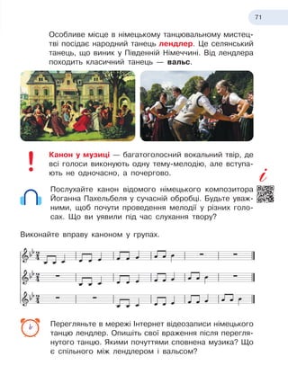 71
Особливе місце в німецькому танцювальному мистец
­
тві посідає народний танець лендлер. Це селянський
танець, що виник у Південній Німеччині. Від лендлера
походить класичний танець
 
— вальс.
Канон у музиці — багатоголосний вокальний твір, де
всі голоси виконують одну тему-мелодію, але вступа-
ють не одночасно, а почергово.
Послухайте канон відомого німецького композитора
Йоганна Пахельбеля у сучасній обробці. Будьте уваж-
ними, щоб почути проведення мелодії у різних голо-
сах. Що ви уявили під час слухання твору?
Виконайте вправу каноном у групах.
Перегляньте в мережі Інтернет відеозаписи німецького
танцю лендлер. Опишіть свої враження після перегля-
нутого танцю. Якими почуттями сповнена музика? Що
є спільного між лендлером і вальсом?
 
