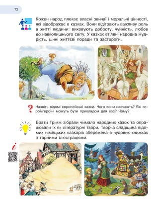 72
Кожен народ плекає власні звичаї і моральні цінності,
які відображає в казках. Вони відіграють важливу роль
в житті людини: виховують доброту, чуйність, любов
до навколишнього світу. У казках втілені народна муд
­
рість, цінні життєві поради та застороги.
Назвіть відомі європейські казки. Чого вони навчають? Які ге-
рої/героїні можуть бути прикладом для вас? Чому?
Брати Грімм зібрали чимало народних казок та опра-
цювали їх як літературні твори. Творча спадщина відо-
мих німецьких казкарів збережена в чудових книжках
з гарними ілюстраціями.
 