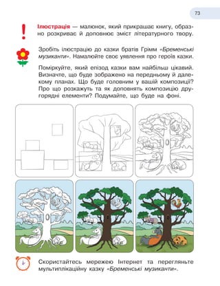 73
Ілюстрація — малюнок, який прикрашає книгу, образ
­
но розкриває й доповнює зміст літературного твору.
Зробіть ілюстрацію до казки братів Грімм «Бременські
музиканти». Намалюйте своє уявлення про героїв казки.
Поміркуйте, який епізод казки вам найбільш цікавий.
Визначте, що буде зображено на передньому й дале-
кому планах. Що буде головним у вашій композиції?
Про що розкажуть та як доповнять композицію дру-
горядні елементи? Подумайте, що буде на фоні.
Скористайтесь мережею Інтернет та перегляньте
мультиплікаційну казку «Бременські музиканти».
 