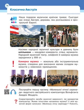 74
Наша подорож музичною країною триває. Сьогодні
нас очікує Австрія, держава, яка розташована в Цен-
тральній Європі.
Носіями народної музичної культури в давнину були
шпільмани
 
— мандрівні комедіанти, співці, музиканти.
Народний музичний театр, симфонія й камерна музика
зародилися у
 
XVII
 
ст.
Камерна музика — вокальна або інструментальна
музика, створена для виконання малим складом му-
зикантів у
 
невеликих приміщеннях.
Послухайте першу частину «Маленької нічної серена-
ди» видатного австрійського композитора Вольфганга
Амадея Моцарта.
Схарактеризуйте засоби музичної виразності, які використав
композитор. Якими почуттями наповнена музика? У якій му-
зичній формі написано «Маленьку нічну серенаду»? Поясніть.
Класична Австрія
74
 