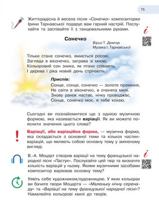75
Життєрадісна й весела пісня «Сонечко» композиторки
Ірини Тарнавської подарує вам гарний настрій. Послу-
хайте та заспівайте її з танцювальними рухами.
Сонечко
Тільки стане сонечко, вмиється росою,
Загляда в віконечко, заграва зі мною,
Кольоровий сон зника, як птахи співають,
І дерева і ріка новий день стрічають.
Приспів:
Сонце, сонце, сонечко — золоте проміння,
Не світи в віконечко, в оченята милі.
Знову ранок настає, нічку проводжає,
Сонце, сонечко моє, я тебе кохаю.
Сьогодні ви познайомитеся ще з однією музичною
формою, яка називається варіації. Як ви можете по-
яснити значення цього слова?
Варіації, або варіаційна форма, — музична форма,
яка складається з основної теми та кількох частин-­
варіацій, що являють собою основну тему у зміненому
вигляді.
В.-А. Моцарт створив варіації на тему французької на-
родної пісні «Пастух». Послухайте цей твір та визначте
кількість варіацій у ньому. Якими музичними засобами
композитор варіював основну тему?
Уявіть себе художником/художницею. У яких кольорах
ви бачите твори Моцарта — «Маленьку нічну серена-
ду» та «Варіації на тему французької народної пісні»?
Намалюйте кольорові хвилі до творів.
Вірші Т. Демчук
Музика І. Тарнавської
 