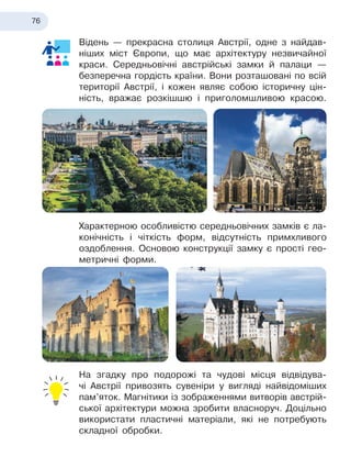 76
Відень — прекрасна столиця Австрії, одне з найдав-
ніших міст Європи, що має архітектуру незвичайної
краси. Середньовічні австрійські замки й палаци —
безперечна гордість країни. Вони розташовані по всій
території Австрії, і кожен являє собою історичну цін-
ність, вражає розкішшю і приголомшливою красою.
Характерною особливістю середньовічних замків є
 
ла-
конічність і чіткість форм, відсутність примхливого
оздоблення. Основою конструкції замку є прості гео
­
метричні форми.
На згадку про подорожі та чудові місця відвідува-
чі Австрії привозять сувеніри у вигляді найвідоміших
пам’яток. Магнітики із зображеннями витворів австрій-
ської архітектури можна зробити власноруч. Доцільно
використати пластичні матеріали, які не потребують
складної обробки.
 