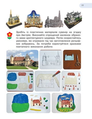 77
Зробіть із пластичних матеріалів сувенір на згадку
про Австрію. Виконайте спрощений малюнок обрано-
го вами архітектурного шедевра. Потім скористайтесь
уміннями, які отримали під час виготовлення рельєф-
них зображень. За потреби користуйтеся зразками
поетапного виконання роботи.
 