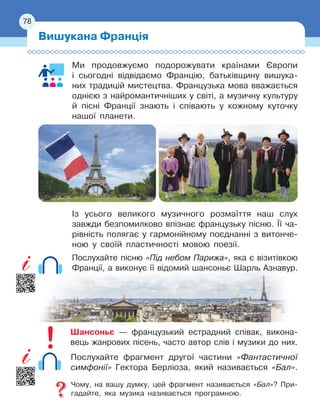 78
Ми продовжуємо подорожувати країнами Європи
і 
сьогодні відвідаємо Францію, батьківщину вишука-
них традицій мистецтва. Французька мова вважається
однією з найромантичніших у світі, а музичну культуру
й пісні Франції знають і співають у кожному куточку
нашої планети.
Із усього великого музичного розмаїття наш слух
завжди безпомилково впізнає французьку пісню. Її
 
ча-
рівність полягає у
 
гармонійному поєднанні з витонче-
ною у своїй пластичності мовою поезії.
Послухайте пісню «Під небом Парижа», яка є візитівкою
Франції, а виконує її відомий шансоньє Шарль Азнавур.
Шансоньє — французький естрадний співак, викона-
вець жанрових пісень, часто автор слів і музики до них.
Послухайте фрагмент другої частини «Фантастичної
симфонії» Гектора Берліоза, який називається «Бал».
Чому, на вашу думку, цей фрагмент називається «Бал»? При-
гадайте, яка музика називається програмною.
Вишукана Франція
78
 