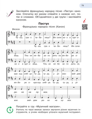 79
Заспівайте французьку народну пісню «Пастух» кано-
ном. Спочатку всі разом співайте з назвою нот, по-
тім зі словами. Об’єднайтеся у дві групи і заспівайте
каноном.
Пастух
Французька народна пісня (Канон)
Пограйте в гру «Музичний магазин».
Учитель по черзі вмикає записи звучання різних музичних ін-
струментів, а учням необхідно упізнати музичний інструмент.
Чу- єш, гра- є ча- ба- нець? Він скли- ка- є в гурт о-
вець. Тіль- ки не- бо за- го-
 
рить- ся, він бе- ре о-
кра- єць хліб- ця. Ту- ру, ту- ру, у рі- жок: вий- дем
він бе- ре о-
 
кра-єць хліб- ця. Ту- ру, ту- ру, у рі-
жок: вий- дем ра- но на лу- жок.
ра- но на лу-
 
жок.
ка- є в гурт о- вець. Тіль- ки не- бо за- го-
 
рить- ся,
Чу- єш, гра- є ча- ба- нець? Він скли-
Весело
 