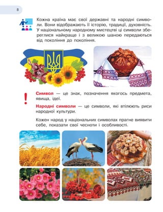 8
Кожна країна має свої державні та народні симво-
ли. Вони відображають її історію, традиції, духовність.
У
 
націо
­
нальному народному мистецтві ці символи збе-
реглися найкраще і
 
з великою шаною передаються
від покоління до покоління.
Символ — це знак, позначення якогось предмета,
явища, ідеї.
Народні символи — це символи, які втілюють риси
народної культури.
Кожен народ у
 
національних символах прагне виявити
себе, показати свої чесноти і
 
особливості.
 