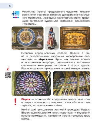 80
Мистецтво Франції представлено чудовими творами
різних епох і багатьох напрямів декоративно-приклад-
ного мистецтва. Французькі майстри/майстрині тради-
ційно займалися художньою керамікою, різьбленням
і
 
текстилем.
Окрасою середньовічних соборів Франції є вік-
на з декоративними ажурними кольоровими еле-
ментами — вітражами. Крізь них сонячні проме-
ні освітлювали інтер’єри, розливаючись яскравими
святковими кольорами по стінах і підлозі храмів.
Рідше вітражами прикрашали віконні отвори замків.
Вітраж — сюжетна або візерункова декоративна ком-
позиція з прозорого кольорового скла або інших ма-
теріалів, які пропускають світло.
Нині вітражі прикрашають житлові й громадські будівлі.
Вітраж здатний дивним чином перетворити внутрішній
простір приміщення, наповнити його витонченою грою
світла.
 
