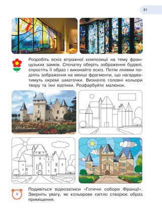 81
Розробіть ескіз вітражної композиції на тему фран-
цузьких замків. Спочатку оберіть зображення будівлі,
спростіть її образ і виконайте ескіз. Потім лініями по-
діліть зображення на менші фрагменти, що нагадува-
тимуть окремі шматочки. Визначте головні кольори
твору та їхні відтінки. Розфарбуйте малюнок.
Подивіться відеозаписи «Готичні собори Франції».
Зверніть увагу, як кольорове світло створює образ
приміщення.
Замок Риво
Замок Риво
 