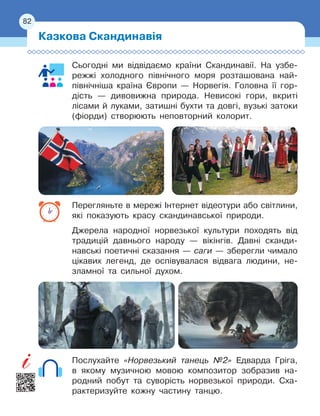82
Сьогодні ми відвідаємо країни Скандинавії. На узбе-
режжі холодного північного моря розташована най-
північніша країна Європи — Норвегія. Головна її гор-
дість
 
— дивовижна природа. Невисокі гори, вкриті
лісами й луками, затишні бухти та довгі, вузькі затоки
(фіорди) створюють неповторний колорит.
Перегляньте в мережі Інтернет відеотури або світлини,
які показують красу скандинавської природи.
Джерела народної норвезької культури походять від
традицій давнього народу — вікінгів. Давні сканди-
навські поетичні сказання — саги — зберегли чимало
цікавих легенд, де оспівувалася відвага людини, не
­
зламної та сильної духом.
Послухайте «Норвезький танець №2» Едварда Гріга,
в
 
якому музичною мовою композитор зобразив на-
родний побут та суворість норвезької природи. Сха-
рактеризуйте кожну частину танцю.
Казкова Скандинавія
82
 