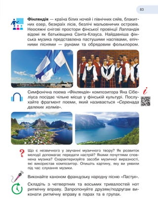 83
Фінляндія — країна білих ночей і північних сяйв, блакит-
них озер, безкраїх лісів, безлічі мальовничих остро
­
вів.
Неосяжні снігові простори фінської провінції Лапландія
відомі як батьківщина Санта-Клауса. Найдавніша фін-
ська музика представлена пастушими наспівами, епіч-
ними піснями — рунами та обрядовим фольклором.
Симфонічна поема «Фінляндія» композитора Яна Сібе-
ліуса посідає чільне місце у фінській культурі. Послу-
хайте фрагмент поеми, який називається «Серенада
далеких холмів».
Що є незвичного у звучанні музичного твору? Як розвиток
мелодії допомагає передати настрій? Якими почуттями спов-
нена музика? Схарактеризуйте засоби музичної виразності,
які використав композитор. Опишіть картину, яку ви уявили
під час слухання музики.
Виконайте каноном французьку народну пісню «Пастух».
Складіть з четвертних та восьмих тривалостей нот
ритмічну вправу. Запропонуйте друзям/подругам ви-
конати ритмічну вправу в парах та в групах.
 