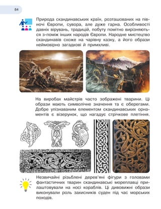 84
Природа скандинавських країн, розташованих на пів-
ночі Європи, сувора, але дуже гарна. Особливості
давніх вірувань, традицій, побуту помітно вирізняють-
ся з-поміж інших народів Європи. Народне мистецтво
скандинавів схоже на чарівну казку, а його образи
неймовірно загадкові й примхливі.
На виробах майстрів часто зображені тварини. Ці
образи мають символічне значення та є оберегами.
Добре упізнаваним елементом скандинавських орна-
ментів є візерунок, що нагадує стрічкове плетіння.
Незвичайні різьблені дерев’яні фігури з головами
фантастичних тварин скандинавські мореплавці при-
лаштовували на носі кораблів. Ці дивовижні образи
виконували роль захисників суден під час морських
походів.
 