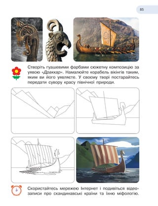 85
Створіть гуашевими фарбами сюжетну композицію за
уявою «Драккар». Намалюйте корабель вікінгів таким,
яким ви його уявляєте. У своєму творі постарайтесь
передати сувору красу північної природи.
Скористайтесь мережею Інтернет і подивіться відео-
записи про скандинавські країни та їхню міфологію.
 