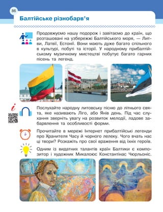 86
Продовжуємо нашу подорож і завітаємо до країн, що
розташовані на узбережжі Балтійського моря, — Лит-
ви, Латвії, Естонії. Вони мають дуже багато спільного
в культурі, побуті та історії. У народному прибалтій-
ському музичному мистецтві побутує багато гарних
пісень та легенд.
Послухайте народну литовську пісню до літнього свя-
та, яке називають Ліго, або Янів день. Під час слу-
хання зверніть увагу на розвиток мелодії, ладове за-
барвлення та особливості форми.
Прочитайте в мережі Інтернет прибалтійські легенди
про Хранителя Часу й чорного лелеку. Чого вчать нас
ці твори? Розкажіть про свої враження від їхніх героїв.
Одним із видатних талантів країн Балтики є компо-
зитор і художник Микалоюс Константінас Чюрльоніс.
Балтійське різнобарв’я
86
 