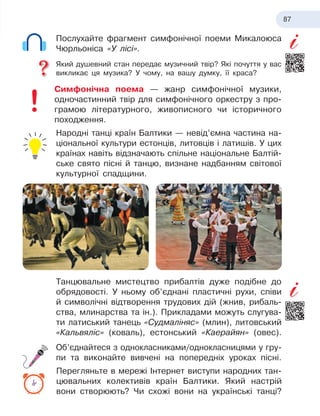 87
Послухайте фрагмент симфонічної поеми Микалоюса
Чюрльоніса «У лісі».
Який душевний стан передає музичний твір? Які почуття у вас
викликає ця музика? У чому, на вашу думку, її краса?
Симфонічна поема — жанр симфонічної музики,
одно
­
частинний твір для симфонічного оркестру з про-
грамою літературного, живописного чи історичного
походження.
Народні танці країн Балтики — невід’ємна частина на-
ціональної культури естонців, литовців і латишів. У
 
цих
країнах навіть відзначають спільне національне Балтій-
ське свято пісні й танцю, визнане надбанням світової
культурної спадщини.
Танцювальне мистецтво прибалтів дуже подібне до
обрядовості. У ньому об’єднані пластичні рухи, співи
й символічні відтворення трудових дій (жнив, рибаль-
ства, млинарства та ін.). Прикладами можуть слугува-
ти латиський танець «Судмаліняс» (млин), литовський
«Кальвяліс» (коваль), естонський «Каерайян» (овес).
Об’єднайтеся з однокласниками/однокласницями у
 
гру-
пи та виконайте вивчені на попередніх уроках пісні.
Перегляньте в мережі Інтернет виступи народних тан-
цювальних колективів країн Балтики. Який настрій
вони створюють? Чи схожі вони на українські танці?
 
