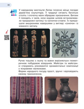 88
У народному мистецтві Литви почесне місце посідає
дерев’яна скульптура. Її традиції сягають багатьох
століть і
 
спочатку мали обрядове призначення. Витоки
її походять з часів, коли вздовж шляхів встановлюва-
ли придорожні каплиці та каплички-стовпи. Їх прикра-
шали вишуканими навершями у вигляді «сонечок» із
кованого металу.
Ручне ткацтво з льону та вовни вирізняється геомет
­
ричною побудовою візерунків. Майстри та майстри-
ні створюють різноманітні орнаментальні композиції
з
 
яскравими малюнками.
Форми народного посуду прості, зручні і відповідають
своєму призначенню.
 