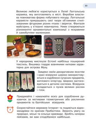 89
Великою любов’ю користується в Латвії Латгальська
кераміка, яку виготовляють в місті. Виробам власти-
ва повновагова форма побутового посуду. Латгальські
керамісти прикрашають свої твори об’ємними стилі-
зованими фігурками різних птахів і звіряток. Фантазія
майстринь у в’язанні невичерпна. Ними створюються
різноманітні орнаментальні композиції з яскравими
й
 
самобутніми малюнками.
У народному мистецтві Естонії найбільш поширений
текстиль. Вишивка гладдю вовняними нитками харак-
терна для острова
 
Муху.
Завдяки своїм декоративним якостям
і красі візерунки широко використову-
ються в
 
оздобленні сучасних предметів,
житлового інтер’єру. Широко застосо-
вуються в
 
деталях костюма. Візерунок
складається з пучків великих рослин
і гілок.
Придумайте і намалюйте ескіз для оздоблення ру-
кавичок за мотивами геометричних або рослинних
орнаментів та балтійських візерунків.
Скористайтеся мережею Інтернет та подивіться відео
­
мандрівки по країнам Прибалтики. Зверніть увагу на
природні, міські та сільські краєвиди. Зробіть начерки
пейзажів, які вам сподобалися найбільше.
 