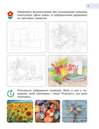 9
Намалюйте фломастерами або кольоровими олівцями
композицію «День знань» із зображеннями державних
та святкових символів.
Розгляньте зображення символів. Який із
 
них є
 
на-
родним, який святковим і
 
чому? Розкажіть, що вони
означають.
 
