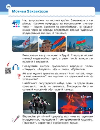 90
Нас запрошують на гостину країни Закавказзя з ча-
рівною гірською природою та неповторним мистец
­
твом 
— Грузія, Вірменія та Азербайджан. Із найдав-
ніших часів ці народи славляться своїми чудовими
задушевними піснями й
 
танцями.
Розпочнемо нашу подорож із Грузії. Її народні пісенні
мелодії надзвичайно гарні, а ритм танців завжди за-
пальний і виразний.
Послухайте віночок грузинських народних пісень
«Чакруло», «Апарика», «Ти — лоза», «Кіріалеса».
Які ваші музичні враження від пісень? Який настрій, почут-
тя вони викликають? Чим відрізняється грузинський спів від
українського?
Найбільшої популярності набув один із традиційних
кавказьких танців — лезгинка. Виконують його як
сольний чоловічий або парний танець.
Відтворіть ритмічний супровід лезгинки на шумових
інструментах, передаючи її темпераментний характер.
Підкресліть характерні особливості танцю.
Мотиви Закавказзя
90
 
