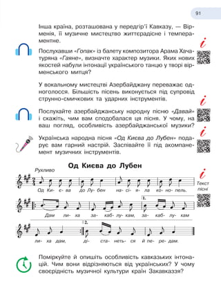 91
Інша країна, розташована у передгір’ї Кавказу, — Вір
­
менія, її музичне мистецтво життєрадісне і темпера-
ментне.
Послухавши «Гопак» із балету композитора Арама Хача-
туряна «Гаяне», визначте характер музики. Яких нових
якостей набули інтонації українського танцю у творі вір-
менського митця?
У вокальному мистецтві Азербайджану переважає од-
ноголосся. Більшість пісень виконується під супровід
струнно-смичкових та ударних інструментів.
Послухайте азербайджанську народну пісню «Давай»
і скажіть, чим вам сподобалася ця пісня. У чому, на
ваш погляд, особливість азербайджанської музики?
Українська народна пісня «Од Києва до Лубен» пода-
рує вам гарний настрій. Заспівайте її під акомпане-
мент музичних інструментів.
Од Києва до Лубен
Поміркуйте й опишіть особливість кавказьких інтона-
цій. Чим вони відрізняються від українських? У чому
своєрідність музичної культури країн Закавказзя?
Од
 
Ки- є- ва до Лу- бен на- сі- я- ла ко- но- пель.
Дам ли- ха за- каб- лу- кам, за- каб- лу- кам
ли- ха дам, ді- ста- неть- ся й пе- ре- дам.
Рухливо
Текст
пісні
 