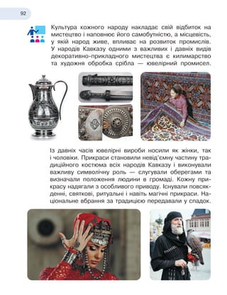 92
Культура кожного народу накладає свій відбиток на
мистецтво і наповнює його самобутністю, а місцевість,
у якій народ живе, впливає на розвиток промислів.
У народів Кавказу одними з важливих і давніх видів
декоративно-прикладного мистецтва є килимарство
та художня обробка срібла — ювелірний промисел.
Із давніх часів ювелірні вироби носили як жінки, так
і
 
чоловіки. Прикраси становили невід’ємну частину тра-
диційного костюма всіх народів Кавказу і виконували
важливу символічну роль — слугували оберегами та
визначали положення людини в
 
громаді. Кожну при-
красу надягали з особливого приводу. Існу
­
вали повсяк-
денні, святкові, ритуальні і навіть магічні прикраси. На-
ціональне вбрання за традицією передавали у
 
спадок.
 