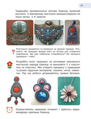 93
Традиційні орнаментальні мотиви Кавказу зазвичай
рослинні. У ювелірному мистецтві використовували не
лише метал, а
 
й
 
каміння.
Розгляньте орнаменти та візерунки на зразках прикрас. Роз-
кажіть, які природні форми взяті за основу для створення
оздоб
­
лення. Що вам найбільше сподобалось? Які прикраси
здивували і чому?
Розробіть ескіз прикраси за мотивами ювелірного
мистецтва народів Кавказу та виконайте її з пласти-
ліну чи пластику. Або створіть прикрасу з природних
та різних підручних матеріалів: тканини, ниток, намис-
тин. Під час роботи дотримуйтесь правил безпеки.
Скористайтесь мережею Інтернет і здійсніть відео
­
мандрівку країнами Кавказу.
 