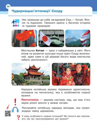 94
Нас запрошує до себе загадковий Схід — Китай, Япо-
нія та Індонезія. Таємничі країни з багатою історією
та чудовою природою.
Мистецтво Китаю — одне з найдавніших у світі. Його
вплив на розвиток культури інших країн Сходу величез-
ний, адже саме в цій державі багато видів мистецтва
набуло досконалості.
Народна китайська музика переважно одноголосна,
основана на пентатоніці, яка є особливістю східної
музики.
Пентатоніка — звукова система, лад, що має п’ять
звуків різної висоти у межах октави.
Послухайте китайську народну мелодію, яка супро
­
воджує чайну церемонію.
У чому особливість східних інтонацій? Які почуття вас охоплю-
ють під час прослуховування цієї музики?
Чудернацькі інтонації Сходу
94
 