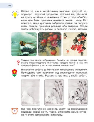 98
Цікаво те, що в китайському живописі відсутній на-
тюрморт. Нерухомі предмети, відірвані від дійсності,
на думку китайців, є неживими. Отже, у творі обов’яз-
ково має бути присутня динаміка життя і часу. На-
приклад, якщо художник зображав камені, то поруч із
ними завжди присутня рослина або тварина. Плоди
також зображують разом із зеленою гілкою, птахом.
Уважно розгляньте зображення. Скажіть, які жанри європей-
ського образотворчого мистецтва нагадує кожне з них. Які
природні форми у них є головними елементами?
Виконайте роботу за мотивами китайського живопису.
Пригадайте свої враження від споглядання природи,
тварин або птахів. Розкажіть про них у своїй роботі.
Під час прогулянок зверніть увагу на пробудження
природи, перші квіти, птахів. Виконайте кілька начер-
ків у стилі китайського живопису.
 