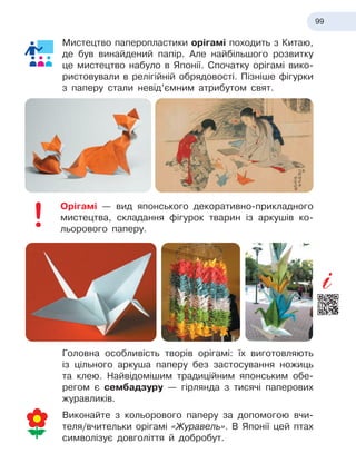 99
Мистецтво паперопластики орігамі походить з Китаю,
де був винайдений папір. Але найбільшого розвитку
це мистецтво набуло в Японії. Спочатку орігамі вико-
ристовували в релігійній обрядовості. Пізніше фігурки
з паперу стали невід’ємним атрибутом свят.
Орігамі — вид японського декоративно-прикладного
мистецтва, складання фігурок тварин із аркушів ко-
льорового паперу.
Головна особливість творів орігамі: їх виготовляють
із цільного аркуша паперу без застосування ножиць
та клею. Найвідомішим традиційним японським обе-
регом є сембадзуру — гірлянда з тисячі паперових
журавликів.
Виконайте з кольорового паперу за допомогою вчи-
теля/вчительки орігамі «Журавель». В Японії цей птах
символізує довголіття й добробут.
 