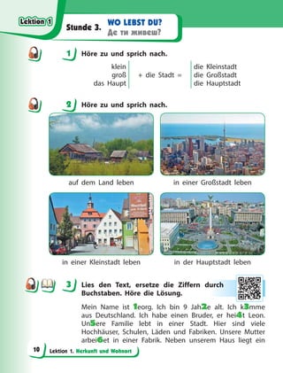 Lektion 1. Herkunft und Wohnort
WO LEBST DU?
Де ти живеш?
Stunde 3.
1 Höre zu und sprich nach.
klein
groß
das Haupt
+ die Stadt =
die Kleinstadt
die Großstadt
die Hauptstadt
2 Höre zu und sprich nach.
auf dem Land leben in einer Großstadt leben
in einer Kleinstadt leben in der Hauptstadt leben
3 Lies den Text, ersetze die Ziffern durch
Buchstaben. Höre die Lösung.
Mein Name ist 1eorg. Ich bin 9 Jah2e alt. Ich k3mme
aus Deutschland. Ich habe einen Bruder, er hei4t Leon.
Un5ere Familie lebt in einer Stadt. Hier sind viele
Hochhäuser, Schulen, Läden und Fabriken. Unsere Mutter
arbei6et in einer Fabrik. Neben unserem Haus liegt ein
1
2
3 ur
rch
h
Lektion 1
Lektion 1
Lektion 1
Lektion 1
10
 