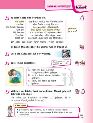 Stunde 62. Wir lesen gern
Stunde 62. Wir lesen gern
Stunde 62. Wir lesen gern
Stunde 62. Wir lesen gern
 розповісти про книжки, які я колись читав/читала;
 запитувати однолітка про книжки й відповідати на таке
запитання.
Я вже можу:
4 a) Bilde Sätze und schreibe sie.
Ich habe
Leon hat
Die Kinder haben
Hast du
Wir haben
Tina hat
Habt ihr
das Buch «Alice im Wunderland»
das Buch «Harry Potter»
das Märchen «Rapunzel»
das Buch «Der kleine Prinz»
das Märchen «Kotyhoroschko»
das Märchen «Rotkäppchen»
das Buch «Emil und die Detektive»
gelesen.
gelesen?
Ich habe das Buch «Der kleine Prinz» gelesen.
b) Spielt Dialoge über die Bücher wie in Übung 2.
5 Löse die Aufgaben auf der Website.
6 Spiel «Lese-Experten».
A: Habt ihr das Märchen
«Kotyhoroschko» gelesen?
B: Ja, ich habe dieses Märchen
gelesen.
C: Nein, ich habe es nicht
gelesen.
7 Welche zwei Bücher hast du in diesem Monat gelesen?
Schreibe und male.
Ich habe das Buch/das Märchen … gelesen. Es ist
interessant/lustig/schön/traurig/… .
4
Ich habe
p
das Buch «Der kleine Prinz»
gelesen.
5
6 Пояснення до гри
дивись на с. 141
7
Lektion 6
Lektion 6
Lektion 6
Lektion 6
101
 
